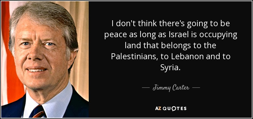 I don't think there's going to be peace as long as Israel is occupying land that belongs to the Palestinians, to Lebanon and to Syria. - Jimmy Carter