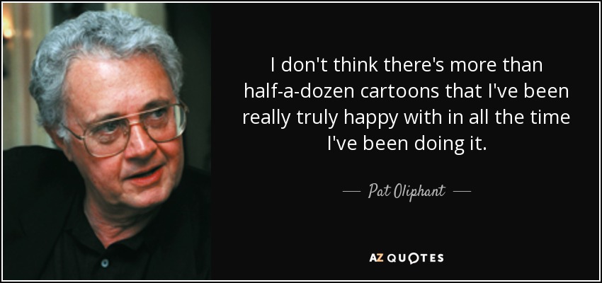 I don't think there's more than half-a-dozen cartoons that I've been really truly happy with in all the time I've been doing it. - Pat Oliphant