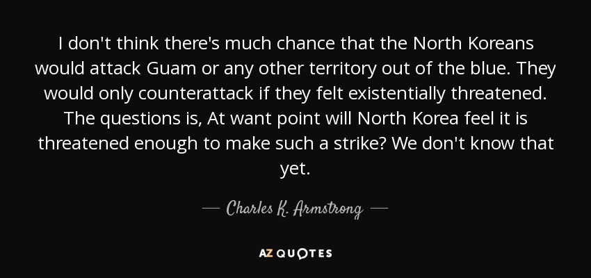 I don't think there's much chance that the North Koreans would attack Guam or any other territory out of the blue. They would only counterattack if they felt existentially threatened. The questions is, At want point will North Korea feel it is threatened enough to make such a strike? We don't know that yet. - Charles K. Armstrong