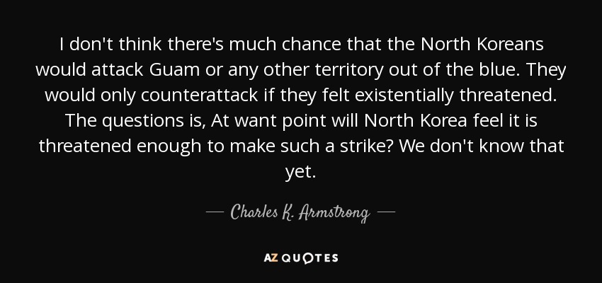 I don't think there's much chance that the North Koreans would attack Guam or any other territory out of the blue. They would only counterattack if they felt existentially threatened. The questions is, At want point will North Korea feel it is threatened enough to make such a strike? We don't know that yet. - Charles K. Armstrong