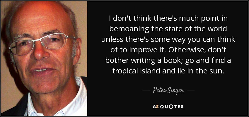 I don't think there's much point in bemoaning the state of the world unless there's some way you can think of to improve it. Otherwise, don't bother writing a book; go and find a tropical island and lie in the sun. - Peter Singer