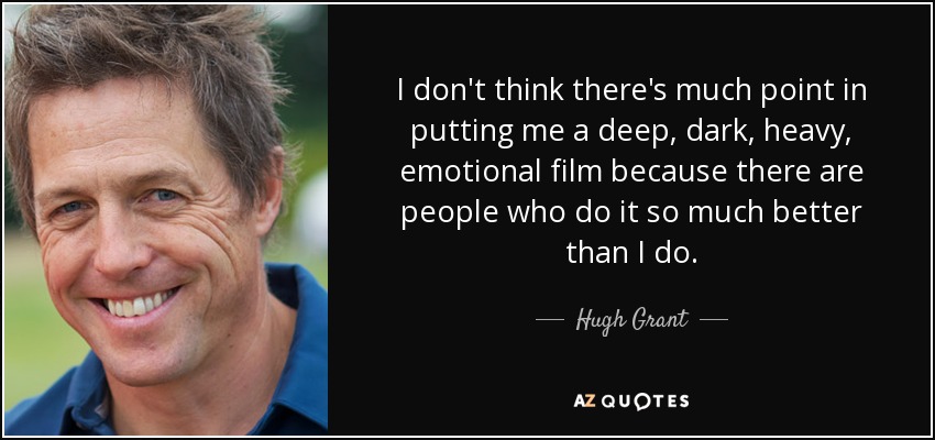 I don't think there's much point in putting me a deep, dark, heavy, emotional film because there are people who do it so much better than I do. - Hugh Grant