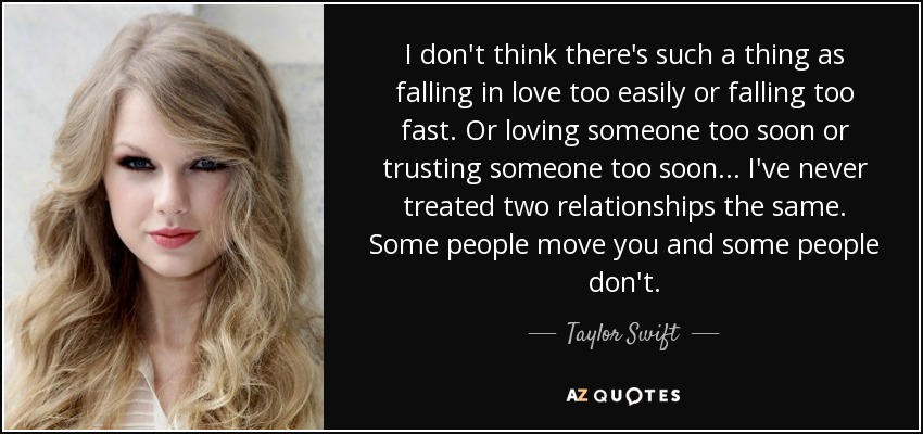 I don't think there's such a thing as falling in love too easily or falling too fast. Or loving someone too soon or trusting someone too soon... I've never treated two relationships the same. Some people move you and some people don't. - Taylor Swift