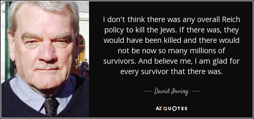I don't think there was any overall Reich policy to kill the Jews. If there was, they would have been killed and there would not be now so many millions of survivors. And believe me, I am glad for every survivor that there was. - David Irving