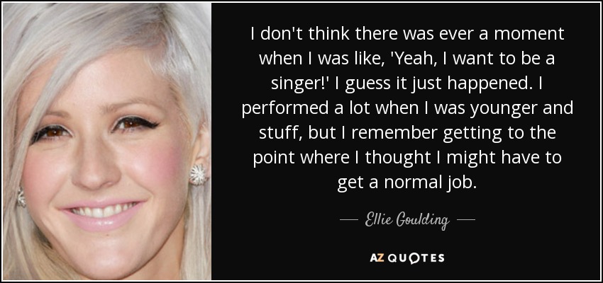 I don't think there was ever a moment when I was like, 'Yeah, I want to be a singer!' I guess it just happened. I performed a lot when I was younger and stuff, but I remember getting to the point where I thought I might have to get a normal job. - Ellie Goulding