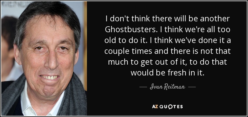 I don't think there will be another Ghostbusters. I think we're all too old to do it. I think we've done it a couple times and there is not that much to get out of it, to do that would be fresh in it. - Ivan Reitman