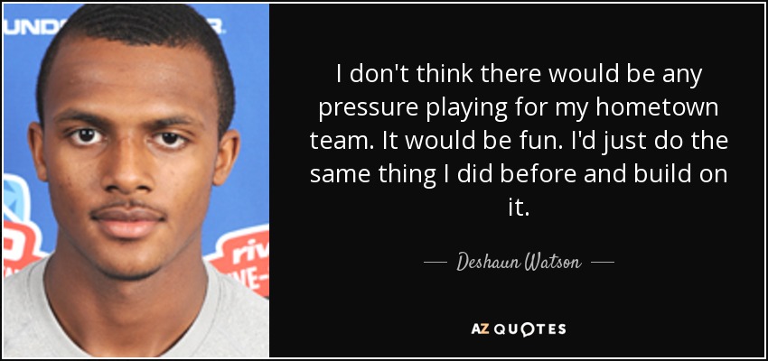 I don't think there would be any pressure playing for my hometown team. It would be fun. I'd just do the same thing I did before and build on it. - Deshaun Watson