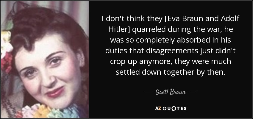 I don't think they [Eva Braun and Adolf Hitler] quarreled during the war, he was so completely absorbed in his duties that disagreements just didn't crop up anymore, they were much settled down together by then. - Gretl Braun