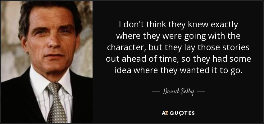 I don't think they knew exactly where they were going with the character, but they lay those stories out ahead of time, so they had some idea where they wanted it to go. - David Selby