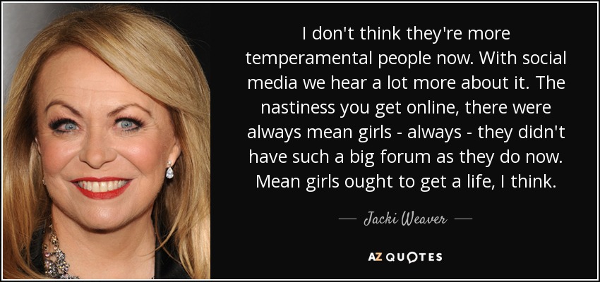 I don't think they're more temperamental people now. With social media we hear a lot more about it. The nastiness you get online, there were always mean girls - always - they didn't have such a big forum as they do now. Mean girls ought to get a life, I think. - Jacki Weaver
