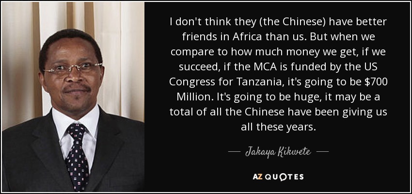 I don't think they (the Chinese) have better friends in Africa than us. But when we compare to how much money we get, if we succeed, if the MCA is funded by the US Congress for Tanzania, it's going to be $700 Million. It's going to be huge, it may be a total of all the Chinese have been giving us all these years. - Jakaya Kikwete