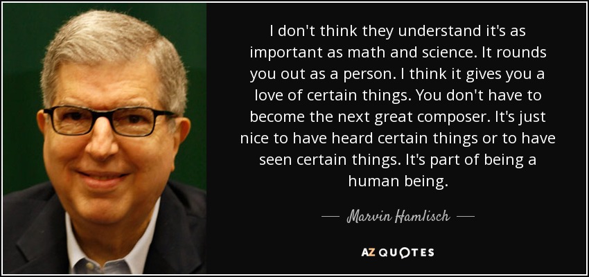 I don't think they understand it's as important as math and science. It rounds you out as a person. I think it gives you a love of certain things. You don't have to become the next great composer. It's just nice to have heard certain things or to have seen certain things. It's part of being a human being. - Marvin Hamlisch