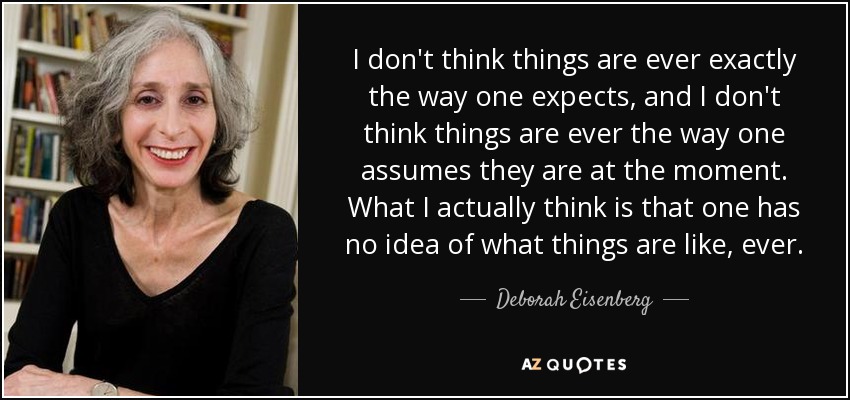 I don't think things are ever exactly the way one expects, and I don't think things are ever the way one assumes they are at the moment. What I actually think is that one has no idea of what things are like, ever. - Deborah Eisenberg