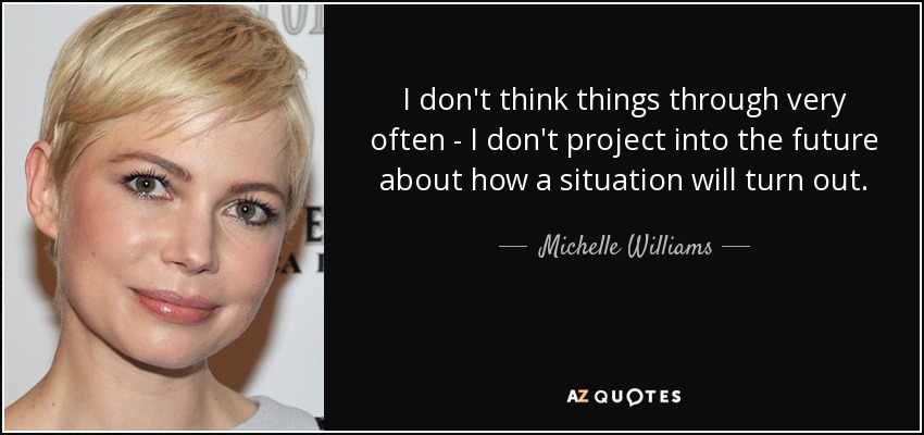 I don't think things through very often - I don't project into the future about how a situation will turn out. - Michelle Williams