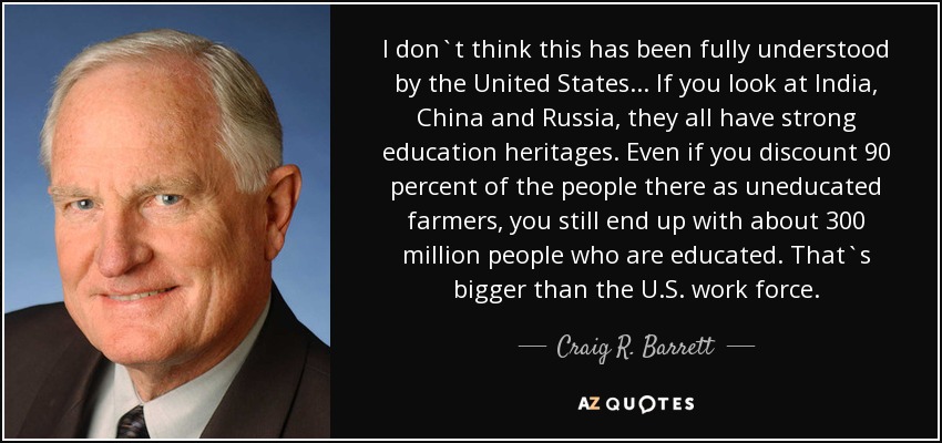 I don`t think this has been fully understood by the United States... If you look at India, China and Russia, they all have strong education heritages. Even if you discount 90 percent of the people there as uneducated farmers, you still end up with about 300 million people who are educated. That`s bigger than the U.S. work force. - Craig R. Barrett
