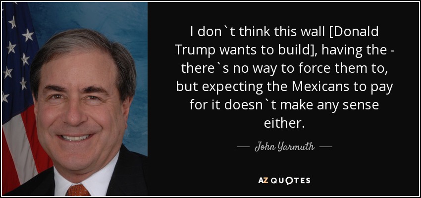I don`t think this wall [Donald Trump wants to build], having the - there`s no way to force them to, but expecting the Mexicans to pay for it doesn`t make any sense either. - John Yarmuth