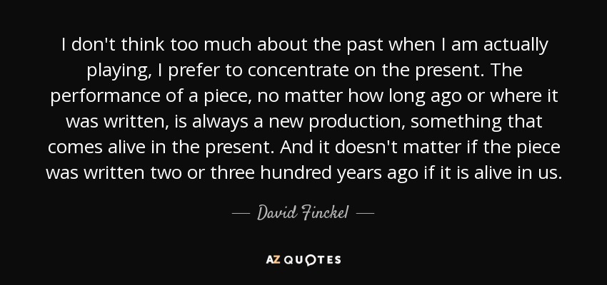 I don't think too much about the past when I am actually playing, I prefer to concentrate on the present. The performance of a piece, no matter how long ago or where it was written, is always a new production, something that comes alive in the present. And it doesn't matter if the piece was written two or three hundred years ago if it is alive in us. - David Finckel