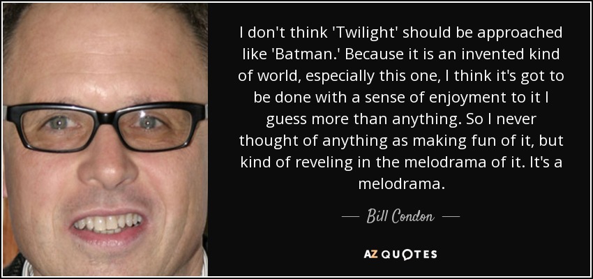 I don't think 'Twilight' should be approached like 'Batman.' Because it is an invented kind of world, especially this one, I think it's got to be done with a sense of enjoyment to it I guess more than anything. So I never thought of anything as making fun of it, but kind of reveling in the melodrama of it. It's a melodrama. - Bill Condon