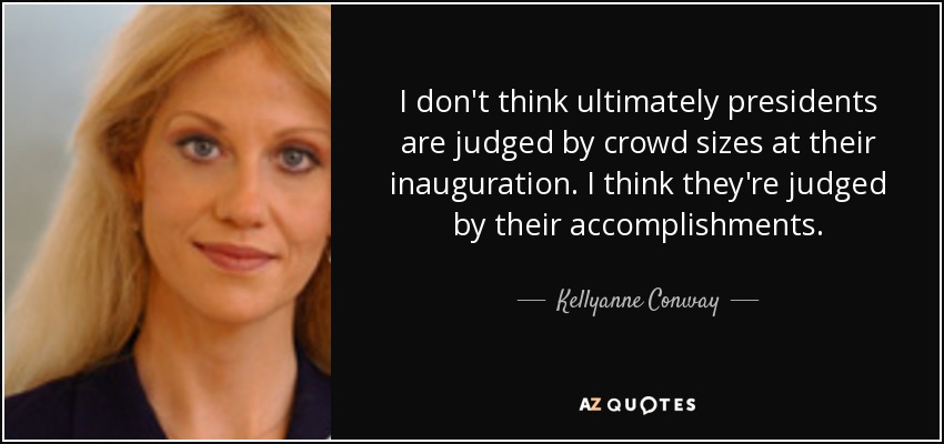 I don't think ultimately presidents are judged by crowd sizes at their inauguration. I think they're judged by their accomplishments. - Kellyanne Conway