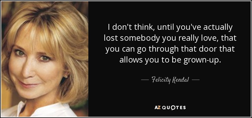 I don't think, until you've actually lost somebody you really love, that you can go through that door that allows you to be grown-up. - Felicity Kendal