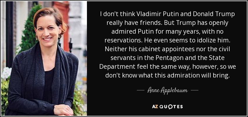 I don't think Vladimir Putin and Donald Trump really have friends. But Trump has openly admired Putin for many years, with no reservations. He even seems to idolize him. Neither his cabinet appointees nor the civil servants in the Pentagon and the State Department feel the same way, however, so we don't know what this admiration will bring. - Anne Applebaum