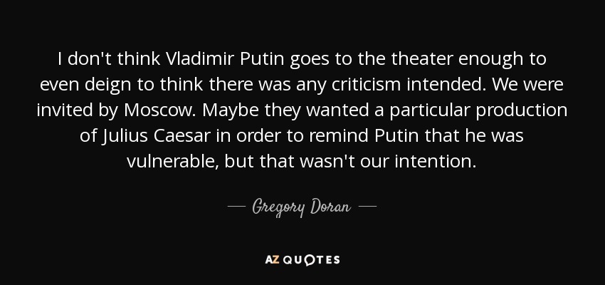 I don't think Vladimir Putin goes to the theater enough to even deign to think there was any criticism intended. We were invited by Moscow. Maybe they wanted a particular production of Julius Caesar in order to remind Putin that he was vulnerable, but that wasn't our intention. - Gregory Doran