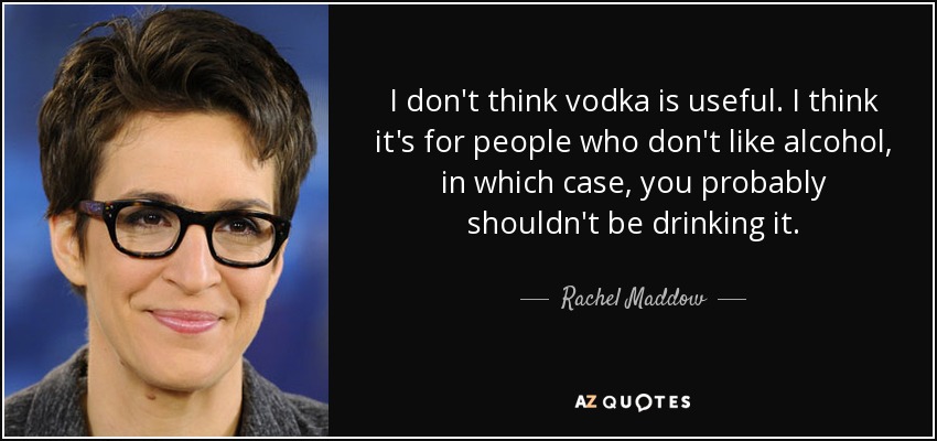 I don't think vodka is useful. I think it's for people who don't like alcohol, in which case, you probably shouldn't be drinking it. - Rachel Maddow