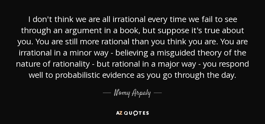 I don't think we are all irrational every time we fail to see through an argument in a book, but suppose it's true about you. You are still more rational than you think you are. You are irrational in a minor way - believing a misguided theory of the nature of rationality - but rational in a major way - you respond well to probabilistic evidence as you go through the day. - Nomy Arpaly