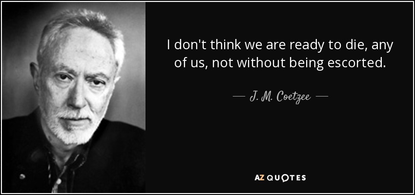 I don't think we are ready to die, any of us, not without being escorted. - J. M. Coetzee