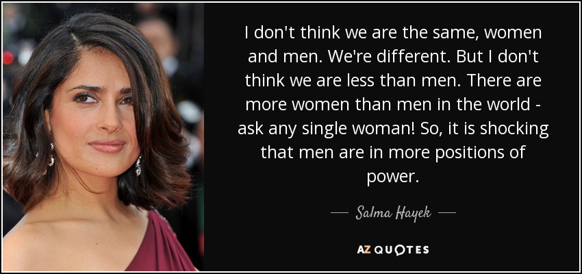 I don't think we are the same, women and men. We're different. But I don't think we are less than men. There are more women than men in the world - ask any single woman! So, it is shocking that men are in more positions of power. - Salma Hayek