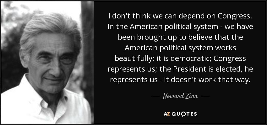 I don't think we can depend on Congress. In the American political system - we have been brought up to believe that the American political system works beautifully; it is democratic; Congress represents us; the President is elected, he represents us - it doesn't work that way. - Howard Zinn