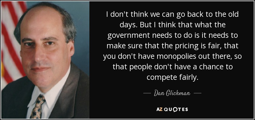 I don't think we can go back to the old days. But I think that what the government needs to do is it needs to make sure that the pricing is fair, that you don't have monopolies out there, so that people don't have a chance to compete fairly. - Dan Glickman