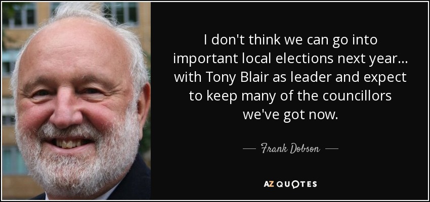 I don't think we can go into important local elections next year... with Tony Blair as leader and expect to keep many of the councillors we've got now. - Frank Dobson