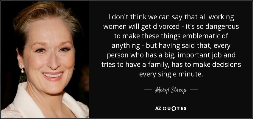I don't think we can say that all working women will get divorced - it's so dangerous to make these things emblematic of anything - but having said that, every person who has a big, important job and tries to have a family, has to make decisions every single minute. - Meryl Streep
