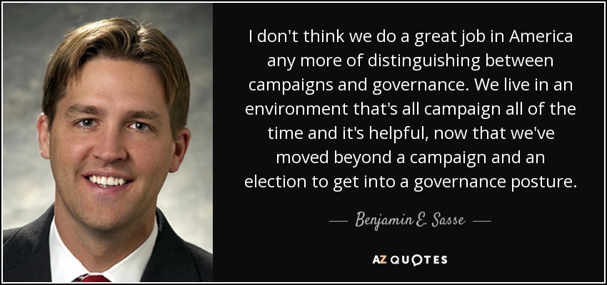 I don't think we do a great job in America any more of distinguishing between campaigns and governance. We live in an environment that's all campaign all of the time and it's helpful, now that we've moved beyond a campaign and an election to get into a governance posture. - Benjamin E. Sasse