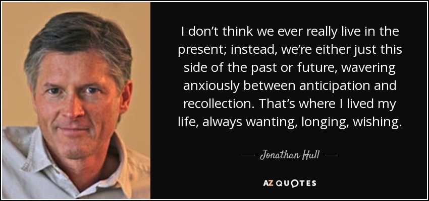 I don’t think we ever really live in the present; instead, we’re either just this side of the past or future, wavering anxiously between anticipation and recollection. That’s where I lived my life, always wanting, longing, wishing. - Jonathan Hull
