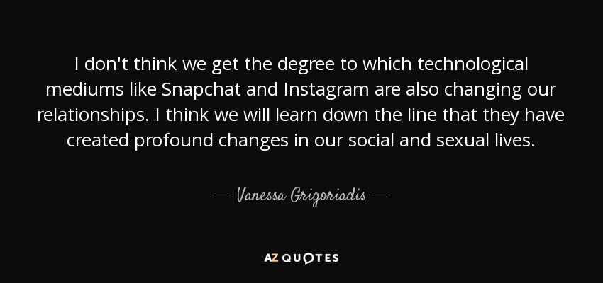 I don't think we get the degree to which technological mediums like Snapchat and Instagram are also changing our relationships. I think we will learn down the line that they have created profound changes in our social and sexual lives. - Vanessa Grigoriadis