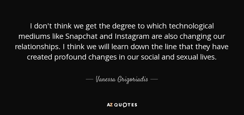 I don't think we get the degree to which technological mediums like Snapchat and Instagram are also changing our relationships. I think we will learn down the line that they have created profound changes in our social and sexual lives. - Vanessa Grigoriadis