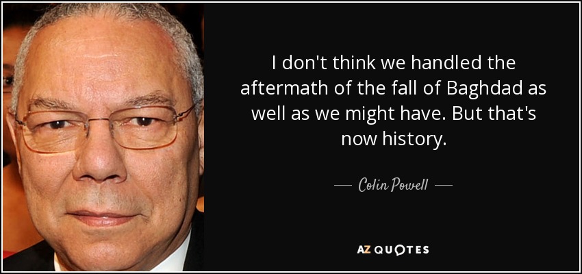 I don't think we handled the aftermath of the fall of Baghdad as well as we might have. But that's now history. - Colin Powell