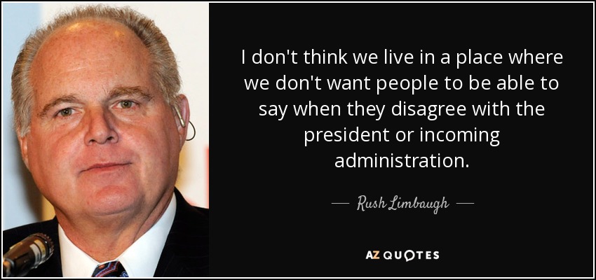 I don't think we live in a place where we don't want people to be able to say when they disagree with the president or incoming administration. - Rush Limbaugh