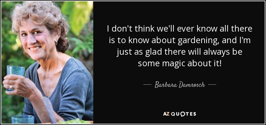 I don't think we'll ever know all there is to know about gardening, and I'm just as glad there will always be some magic about it! - Barbara Damrosch