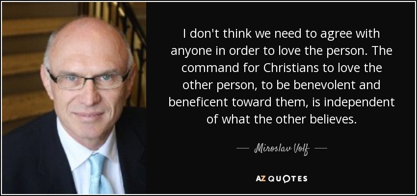 I don't think we need to agree with anyone in order to love the person. The command for Christians to love the other person, to be benevolent and beneficent toward them, is independent of what the other believes. - Miroslav Volf