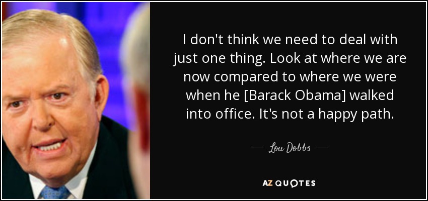 I don't think we need to deal with just one thing. Look at where we are now compared to where we were when he [Barack Obama] walked into office. It's not a happy path. - Lou Dobbs