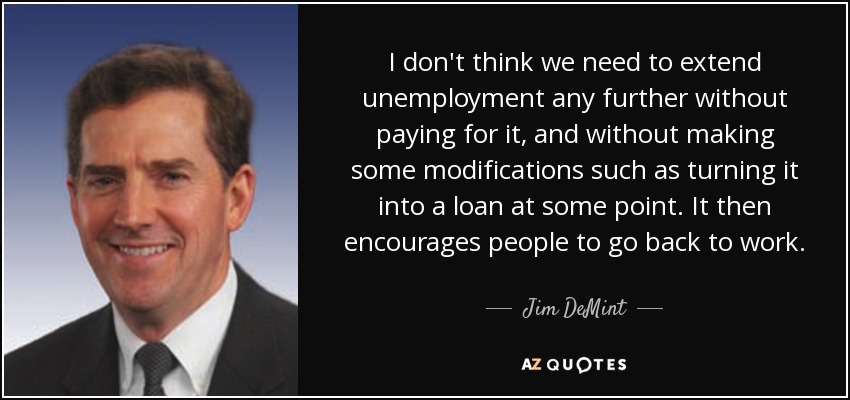 I don't think we need to extend unemployment any further without paying for it, and without making some modifications such as turning it into a loan at some point. It then encourages people to go back to work. - Jim DeMint