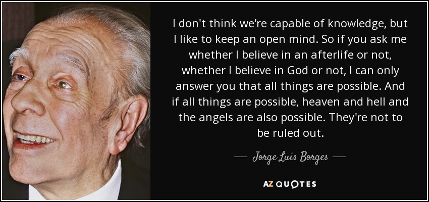 I don't think we're capable of knowledge, but I like to keep an open mind. So if you ask me whether I believe in an afterlife or not, whether I believe in God or not, I can only answer you that all things are possible. And if all things are possible, heaven and hell and the angels are also possible. They're not to be ruled out. - Jorge Luis Borges