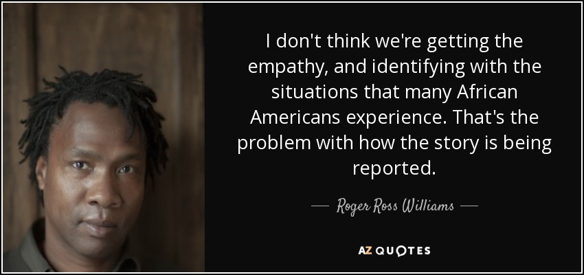 I don't think we're getting the empathy, and identifying with the situations that many African Americans experience. That's the problem with how the story is being reported. - Roger Ross Williams