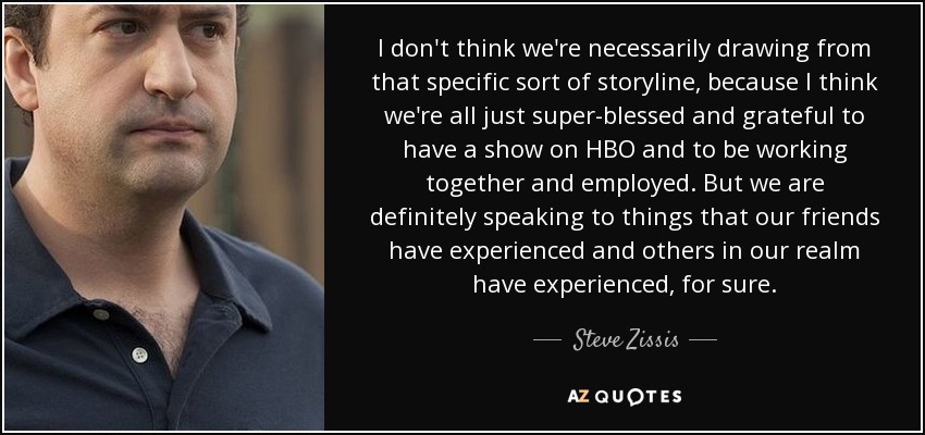 I don't think we're necessarily drawing from that specific sort of storyline, because I think we're all just super-blessed and grateful to have a show on HBO and to be working together and employed. But we are definitely speaking to things that our friends have experienced and others in our realm have experienced, for sure. - Steve Zissis