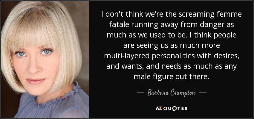 I don't think we're the screaming femme fatale running away from danger as much as we used to be. I think people are seeing us as much more multi-layered personalities with desires, and wants, and needs as much as any male figure out there. - Barbara Crampton
