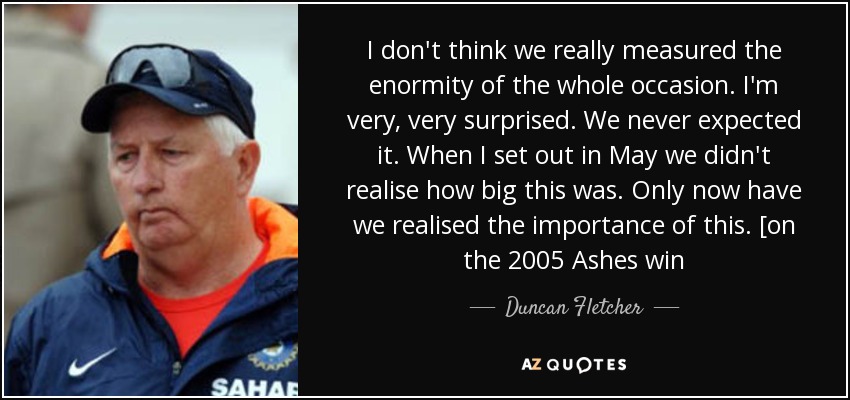 I don't think we really measured the enormity of the whole occasion. I'm very, very surprised. We never expected it. When I set out in May we didn't realise how big this was. Only now have we realised the importance of this. [on the 2005 Ashes win - Duncan Fletcher