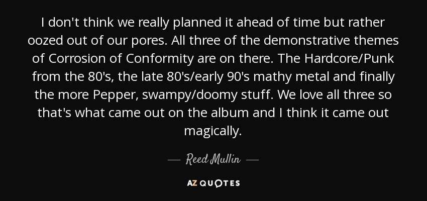 I don't think we really planned it ahead of time but rather oozed out of our pores. All three of the demonstrative themes of Corrosion of Conformity are on there. The Hardcore/Punk from the 80's, the late 80's/early 90's mathy metal and finally the more Pepper, swampy/doomy stuff. We love all three so that's what came out on the album and I think it came out magically. - Reed Mullin